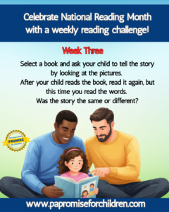 Celebrate National Reading Month with a weekly reading challenge! Week Three: Select a book and ask your child to tell the story by looking at the pictures. After your child reads the book, have them read it again, but this time you read the words. Was the story the same or different? www.papromiseforchildren.com. Two adults sit with a child on a blanket, reading a book. The child is in the center, holding the book open, while the adults are on either side, looking at the book and smiling.