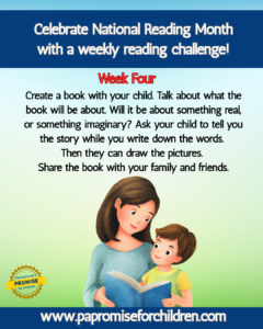 Celebrate National Reading Month with a weekly reading challenge! Week Four: Create a book with your child. Talk about what the book will be about. Will it be about something real, or something imaginary? Ask your child to tell you the story while you write down the words. Then they can draw the pictures. Share the book with your family and friends. www.papromiseforchildren.com. A person in a blue dress reads a book to a child sitting on their lap. Both are looking at the book.